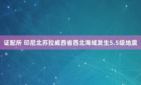 证配所 印尼北苏拉威西省西北海域发生5.5级地震