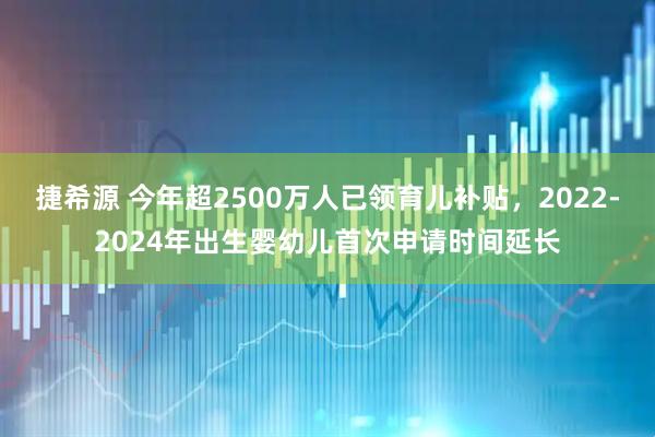 捷希源 今年超2500万人已领育儿补贴，2022-2024年出生婴幼儿首次申请时间延长