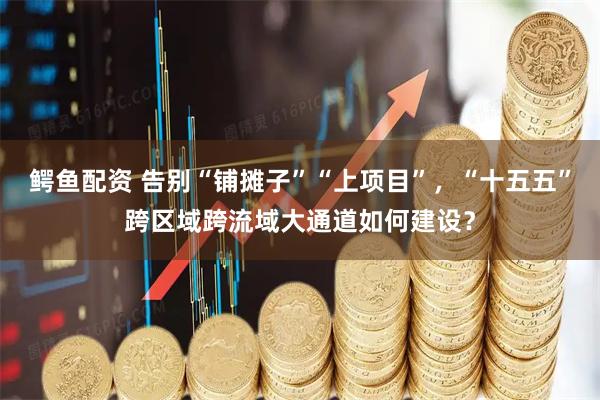 鳄鱼配资 告别“铺摊子”“上项目”，“十五五”跨区域跨流域大通道如何建设？