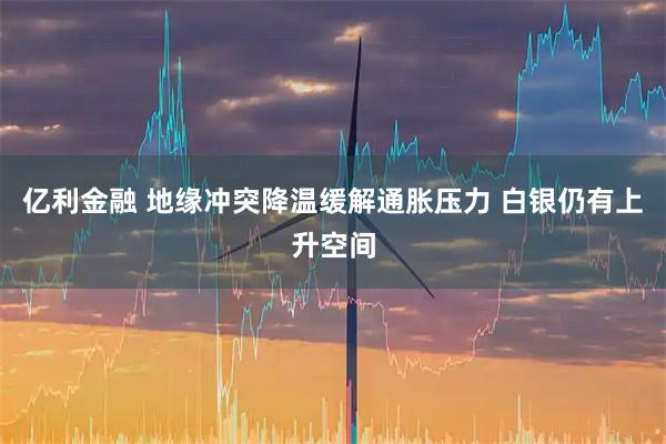 亿利金融 地缘冲突降温缓解通胀压力 白银仍有上升空间