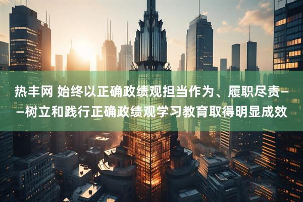 热丰网 始终以正确政绩观担当作为、履职尽责——树立和践行正确政绩观学习教育取得明显成效