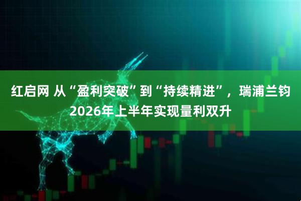 红启网 从“盈利突破”到“持续精进”，瑞浦兰钧2026年上半年实现量利双升