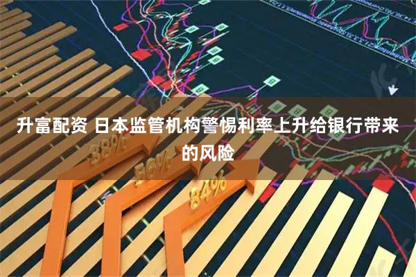 升富配资 日本监管机构警惕利率上升给银行带来的风险